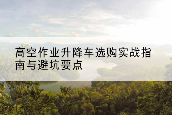 泉州升降车怎么选-高空作业升降车选购实战指南与避坑要点