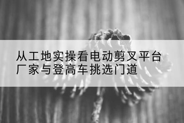 泉州电动剪叉升降平台厂家-从工地实操看电动剪叉平台厂家与登高车挑选门道
