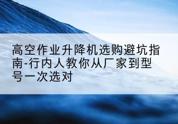 泉州升降平台厂家-高空作业升降机选购避坑指南-行内人教你从厂家到型号一次选对