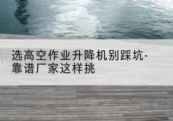 泉州剪叉式升降机厂家-选高空作业升降机别踩坑-靠谱厂家这样挑