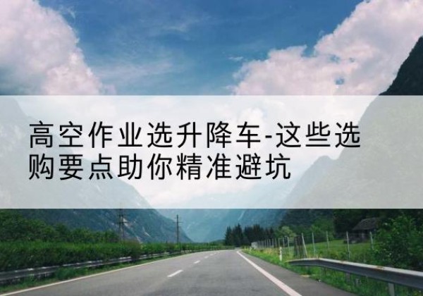 泉州升降车厂家-高空作业选升降车-这些选购要点助你*避坑