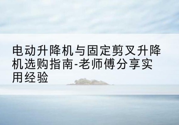 泉州电动升降机怎么选-电动升降机与固定剪叉升降机选购指南-老师傅分享实用经验