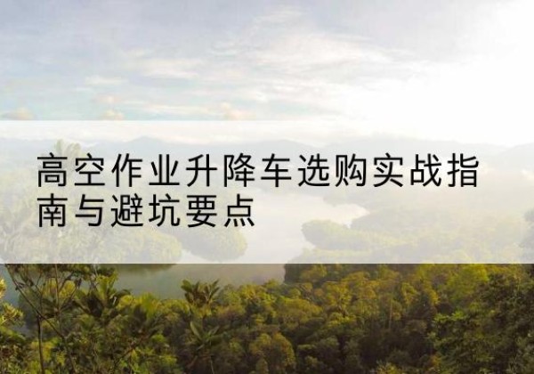 泉州升降车怎么选-高空作业升降车选购实战指南与避坑要点