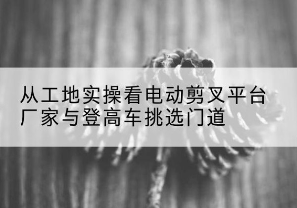 泉州电动剪叉升降平台厂家-从工地实操看电动剪叉平台厂家与登高车挑选门道