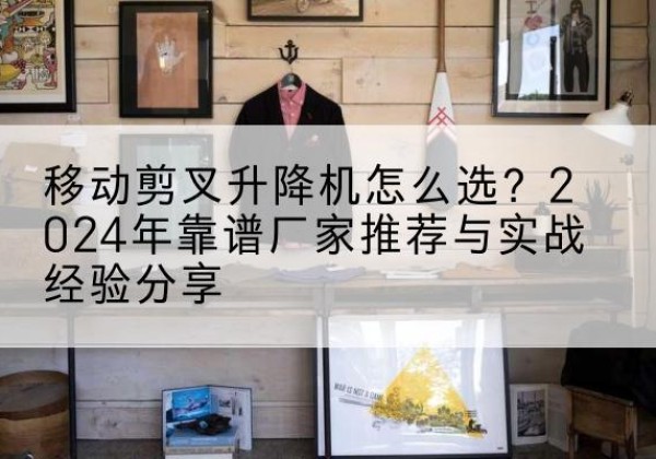 泉州升降平台厂家推荐-移动剪叉升降机怎么选？2024年靠谱厂家推荐与实战经验分享